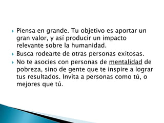 




Piensa en grande. Tu objetivo es aportar un
gran valor, y así producir un impacto
relevante sobre la humanidad.
Busca rodearte de otras personas exitosas.
No te asocies con personas de mentalidad de
pobreza, sino de gente que te inspire a lograr
tus resultados. Invita a personas como tú, o
mejores que tú.

 