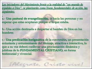 Los iniciadores del Movimiento frente a la realidad de “un mundo de
espaldas a Dios”, se plantearán como líneas fundamentales de acción, las
siguientes:
 
a.- Una pastoral de evangelización, ir hacia las personas y no
esperar que estas aceptaran porque sí lo que estaba.
 
b.- Una acción destinada a despertar el hambre de Dios en los
hombres
 
c.- Una predicación kerigmática de la conversión, un presentación
entusiasta y entusiasmante del Mensaje, atractiva e interactiva, lo
que a su vez deberá conllevar una proclamación dinámica y
jubilosa de lo FUNDAMENTAL CRISTIANO, en forma
testimonial y vivencial.

 