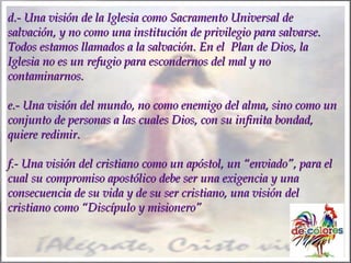 d.- Una visión de la Iglesia como Sacramento Universal de
salvación, y no como una institución de privilegio para salvarse.
Todos estamos llamados a la salvación. En el Plan de Dios, la
Iglesia no es un refugio para escondernos del mal y no
contaminarnos.
e.- Una visión del mundo, no como enemigo del alma, sino como un
conjunto de personas a las cuales Dios, con su infinita bondad,
quiere redimir.
f.- Una visión del cristiano como un apóstol, un “enviado”, para el
cual su compromiso apostólico debe ser una exigencia y una
consecuencia de su vida y de su ser cristiano, una visión del
cristiano como “Discípulo y misionero”

 