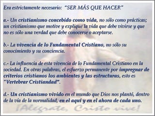 Era estrictamente necesario: “SER MÁS QUE HACER”
a.- Un cristianismo concebido como vida, no sólo como prácticas;
un cristianismo que motive y explique la vida que debe vivirse y que
no es sólo una verdad que debe conocerse o aceptarse.
 
b.- La vivencia de lo Fundamental Cristiano, no sólo su
conocimiento y su conciencia.
 
c.- La influencia de esta vivencia de lo Fundamental Cristiano en la
sociedad. En otras palabras, el esfuerzo permanente por impregnar de
criterios cristianos los ambientes y las estructuras, esto es
“Vertebrar Cristiandad”.
 
d.- Un cristianismo vivido en el mundo que Dios nos plantó, dentro
de la vía de la normalidad, en el aquí y en el ahora de cada uno.

 