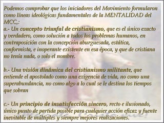 Podemos comprobar que los iniciadores del Movimiento formularon
como líneas ideológicas fundamentales de la MENTALIDAD del
MCC,: 
a.- Un concepto triunfal de cristianismo, que es el único exacto
y verdadero, como solución a todos los problemas humanos, en
contraposición con la concepción aburguesada, estática,
conformista, e inoperante existente en esa época, y que de cristiana
no tenía nada, o solo el nombre.
 
b.- Una visión dinámica del cristianismo militante, que
entiende el apostolado como una exigencia de vida, no como una
superabundancia, no como algo a lo cual se le destina los tiempos
que sobran
 
c.- Un principio de insatisfacción sincero, recto e ilusionado,
único punto de partida posible para cualquier acción eficaz y fuente
inevitable de múltiples y siempre mejores realizaciones.

 