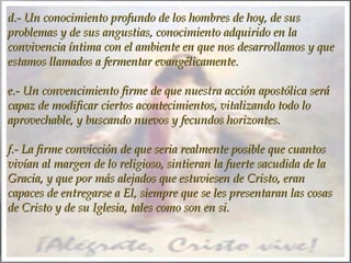 d.- Un conocimiento profundo de los hombres de hoy, de sus
problemas y de sus angustias, conocimiento adquirido en la
convivencia íntima con el ambiente en que nos desarrollamos y que
estamos llamados a fermentar evangélicamente.
 
e.- Un convencimiento firme de que nuestra acción apostólica será
capaz de modificar ciertos acontecimientos, vitalizando todo lo
aprovechable, y buscando nuevos y fecundos horizontes.
 
f.- La firme convicción de que seria realmente posible que cuantos
vivían al margen de lo religioso, sintieran la fuerte sacudida de la
Gracia, y que por más alejados que estuviesen de Cristo, eran
capaces de entregarse a El, siempre que se les presentaran las cosas
de Cristo y de su Iglesia, tales como son en si.

 