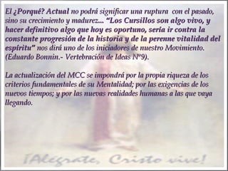 El ¿Porqué? Actual no podrá significar una ruptura con el pasado,
sino su crecimiento y madurez... “Los Cursillos son algo vivo, y
hacer definitivo algo que hoy es oportuno, sería ir contra la
constante progresión de la historia y de la perenne vitalidad del
espíritu” nos dirá uno de los iniciadores de nuestro Movimiento.
(Eduardo Bonnin.- Vertebración de Ideas Nº9).
 
La actualización del MCC se impondrá por la propia riqueza de los
criterios fundamentales de su Mentalidad; por las exigencias de los
nuevos tiempos; y por las nuevas realidades humanas a las que vaya
llegando.
 

 