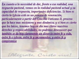 En cuanto a la necesidad de dar, frente a esa realidad, una
respuesta pastoral, vemos en la realidad pastoral actual y su
capacidad de respuesta, importantes deficiencias. Si bien es
cierto la Iglesia está en un proceso de renovación,
particularmente a partir del Concilio Vaticano II, proceso
que la hace mas misionera y mas dinámica; y si bien es cierto
que los laicos, tenemos hoy en día mas claros nuestros
derechos y responsabilidades, no podemos desconocer que
también se da hoy claramente un divorcio entre fe y vida,
entre fe e iglesia, entre fe y sacramentos, y entre fe y
compromiso

 
