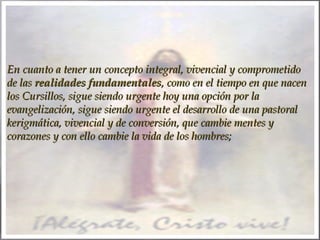 En cuanto a tener un concepto integral, vivencial y comprometido
de las realidades fundamentales, como en el tiempo en que nacen
los Cursillos, sigue siendo urgente hoy una opción por la
evangelización, sigue siendo urgente el desarrollo de una pastoral
kerigmática, vivencial y de conversión, que cambie mentes y
corazones y con ello cambie la vida de los hombres;

 