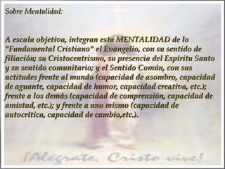 Sobre Mentalidad:
A escala objetiva, integran esta MENTALIDAD de lo
"Fundamental Cristiano" el Evangelio, con su sentido de
filiación; su Cristocentrismo, su presencia del Espíritu Santo
y su sentido comunitario; y el Sentido Común, con sus
actitudes frente al mundo (capacidad de asombro, capacidad
de aguante, capacidad de humor, capacidad creativa, etc.);
frente a los demás (capacidad de comprensión, capacidad de
amistad, etc.); y frente a uno mismo (capacidad de
autocrítica, capacidad de cambio,etc.).

 