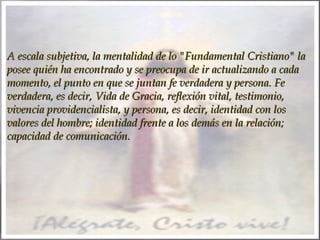 A escala subjetiva, la mentalidad de lo "Fundamental Cristiano" la
posee quién ha encontrado y se preocupa de ir actualizando a cada
momento, el punto en que se juntan fe verdadera y persona. Fe
verdadera, es decir, Vida de Gracia, reflexión vital, testimonio,
vivencia providencialista, y persona, es decir, identidad con los
valores del hombre; identidad frente a los demás en la relación;
capacidad de comunicación.

 