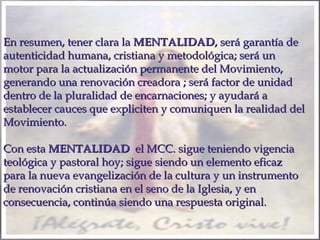 En resumen, tener clara la MENTALIDAD, será garantía de
autenticidad humana, cristiana y metodológica; será un
motor para la actualización permanente del Movimiento,
generando una renovación creadora ; será factor de unidad
dentro de la pluralidad de encarnaciones; y ayudará a
establecer cauces que expliciten y comuniquen la realidad del
Movimiento.
Con esta MENTALIDAD el MCC. sigue teniendo vigencia
teológica y pastoral hoy; sigue siendo un elemento eficaz
para la nueva evangelización de la cultura y un instrumento
de renovación cristiana en el seno de la Iglesia, y en
consecuencia, continúa siendo una respuesta original.

 