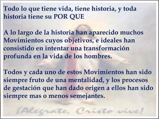 Todo lo que tiene vida, tiene historia, y toda
historia tiene su POR QUE
A lo largo de la historia han aparecido muchos
Movimientos cuyos objetivos, e ideales han
consistido en intentar una transformación
profunda en la vida de los hombres.
Todos y cada uno de estos Movimientos han sido
siempre fruto de una mentalidad, y los procesos
de gestación que han dado origen a ellos han sido
siempre mas o menos semejantes.

 
