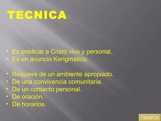 TECNICA
• Es predicar a Cristo vivo y personal.
• Es un anuncio Kerigmático.
•
•
•
•
•

Requiere de un ambiente apropiado.
De una convivencia comunitaria.
De un contacto personal.
De oración.
De horarios.
TIEMPOS

 
