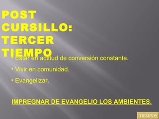 POST
CURSILLO:
TERCER
TIEMPO de conversión constante.
• Estar en actitud
• Vivir en comunidad.
• Evangelizar.
IMPREGNAR DE EVANGELIO LOS AMBIENTES.
TIEMPOS

 