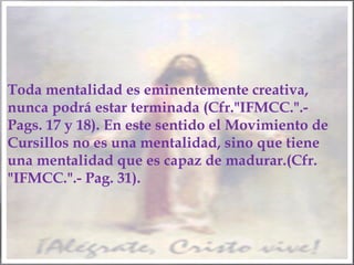 Toda mentalidad es eminentemente creativa,
nunca podrá estar terminada (Cfr."IFMCC.".Pags. 17 y 18). En este sentido el Movimiento de
Cursillos no es una mentalidad, sino que tiene
una mentalidad que es capaz de madurar.(Cfr.
"IFMCC.".- Pag. 31).

 