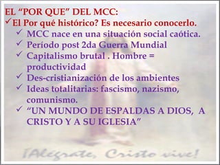 EL “POR QUE” DEL MCC:
El Por qué histórico? Es necesario conocerlo.
 MCC nace en una situación social caótica.
 Período post 2da Guerra Mundial
 Capitalismo brutal . Hombre =
productividad
 Des-cristianización de los ambientes
 Ideas totalitarias: fascismo, nazismo,
comunismo.
 “UN MUNDO DE ESPALDAS A DIOS, A
CRISTO Y A SU IGLESIA”

 