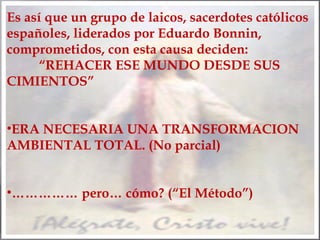 Es así que un grupo de laicos, sacerdotes católicos
españoles, liderados por Eduardo Bonnin,
comprometidos, con esta causa deciden:
“REHACER ESE MUNDO DESDE SUS
CIMIENTOS”
•ERA NECESARIA UNA TRANSFORMACION
AMBIENTAL TOTAL. (No parcial)
•…………… pero… cómo? (“El Método”)

 