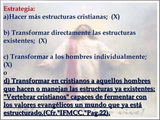 Estrategia:
a)Hacer más estructuras cristianas; (X)
b) Transformar directamente las estructuras
existentes; (X)
c) Transformar a los hombres individualmente;
(X)
o
d) Transformar en cristianos a aquellos hombres
que hacen o manejan las estructuras ya existentes:
"Vertebrar cristianos" capaces de fermentar con
los valores evangélicos un mundo que ya está
estructurado.(Cfr."IFMCC."Pag.22).

 