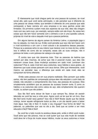 É interessante que você chegue perto de uma pessoa de sucesso, de nível
social alto, pelo qual você sente admiração, e vão perceber que é diferente de
uma pessoa de classe média, que também é diferente de uma pessoa que está
começando a fazer carreira em uma empresa e os seus ganhos ainda são
limitados. Os primeiros cuidam mais dos aspectos da sua vida, eles não chegam
mais com seu carro sujo, por exemplo, sempre estão com ele limpo. Às vezes tem
coisas que não tem haver somente com o dinheiro e sim é uma questão cultural,
próprias do nível de vida e daquele nível que a pessoa pertence.
Em alguns bairros de alguns países da América Latina, a população joga o
lixo na calçada, no meio da rua. Então você percebe que isso não tem haver com
o nível econômico e sim com o nível cultural e de autoestima dessas pessoas.
Porque se a pessoas acha no seu interior que merece viver no meio do lixo, então
isso é reflexo de como ela se comporta, essas são as suas crenças, não é
pobreza de bolso, e sim pobreza de cabeça e de espírito.
É contra isso que nós devemos lutar. Tirar as pessoas da lastima que
sentem por elas mesmas, de achar que não é possível mudar, que elas não
merecem coisas boas. Essa mudança acontece em cada nível. Lembram dos
costumes? Pois é, cada nível tem seus costumes, seus hábitos e seus gostos. Já
dissemos que suas coisas parecem com seus donos. Olhe que interessante, você
mesmo vai perceber isso, a diferença que existe em cada nível, eles se
comportam de forma diferente.
Então cada pessoa vive em sua própria realidade. Eles pensam que estão
certos, não tem padrões de comparação porque eles não estudam o outro lado da
cidade, não estudam o comportamento dos ricos, das pessoas de sucesso. Eles
simplesmente acreditem que as pessoas de sucesso tiveram sorte. E como os
hábitos e os costumes são como cabos de aço, eles simplesmente não querem
mudar, ou acham que não podem.
Que tão fácil seria deixar de fazer o que sempre fez, deixar de assistir
televisão se você fez isso a vinte anos. Agora você vai ter que ler um livro. Que
tão fácil seria mudar seus gostos? Isso não é fácil! Mudar aquilo que fez desde
criança, tomar aquele refrigerante todos os dias, e um dia decidir parar e beber
mais água. Isso não é fácil. E mudar o seu linguajar? Sua forma de falar? As
palavras, ou palavrões que usa no dia a dia. Será que se conter e ser mais
educado é fácil? Não é fácil!
Se você fez e todo mundo te aceitava desse jeito, então é dificil você mudar.
Você acha que não precisa, mas se você quiser que sua vida mude de verdade
você deve ter a força de mudar esses hábitos, mudar os seus costumes e iniciar
 