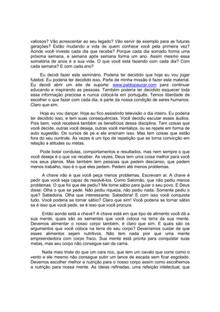 valiosos? Vão acrescentar ao seu legado? Vão servir de exemplo para as futuras
gerações? Estão mudando a vida de quem conhece você pela primeira vez?
Aonde você investe cada dia que recebe? Porque cada dia somado forma uma
próxima semana, e semana após semana forma um ano. Assim mesmo essa
somatória de anos é a sua vida. O que você está fazendo com cada dia? Com
cada semana? E com cada ano?
Eu decidi fazer este seminário. Poderia ter decidido que hoje eu vou jogar
futebol. Eu poderia ter decidido isso. Parte de minha missão é fazer este material.
Eu decidi abrir um site de suporte: www.pablopaucar.com para continuar
educando e inspirando as pessoas. Também poderia ter decidido esquecer toda
essa informação preciosa e nunca colocá-la em português. Temos liberdade de
escolher o que fazer com cada dia, é parte da nossa condição de seres humanos.
Claro que sim.
Hoje eu vou dançar. Hoje eu fico assistindo televisão o dia inteiro. Eu poderia
ter decidido isso, e tem suas consequências. Você decidiu escutar esses áudios.
Pois bem, você receberá também os benefícios dessa disciplina. Tem coisas que
você decide, outras você deseja, outras você mentaliza, ou se repete em forma de
auto sugestão. Os cursos de pe e ele ensinam isso. Mas tem coisas que estão
fora do seu controle. Às vezes é um tipo de repetição que se torna convicção em
relação a atitudes ou metas.
Pode botar condutas, comportamentos e resultados, mas nem sempre o que
você deseja é o que vai receber. As vezes, Deus tem uma coisa melhor para você
nos seus planos. Mas também tem pessoas que pedem descanso, que pedem
menos trabalho, isso é o que eles pedem. Pedem até menos problemas.
A chave não é que você peça menos problemas. Escrevam ai: A chave é
pedir que você seja capaz de resolvê-los. Como Salomão, que não pediu menos
problemas. O que foi que ele pediu? Me torne sábio para guiar o seu povo. E Deus
disse: Olha o que se pede. Não pediu riqueza, não pediu nada. Somente pediu o
que? Sabedoria. Olha que interessante. Sabedoria! E com isso você conquista
tudo. Você poderia se tornar sábio? Claro que sim! Você poderia se tornar sábio
se é isso que você pede, se é isso que você procura.
Então aonde está a chave? A chave está em que tipo de alimento você dá a
sua mente, quais são as sementes que você coloca na terra da sua mente.
Devemos alimentar o nosso corpo também, é claro que sim. E quais são os
argumentos que você coloca na terra do seu corpo? Deveríamos cuidar de que
esses alimentos sejam nutritivos. Não tem nada pior que uma mente
empreendedora com corpo fraco. Sua mente está pronta para conquistar suas
metas, mas seu corpo não consegue sair da cama.
Nada mais triste do que um cara rico, que tem um cavalo que corre como o
vento e ele mesmo não consegue subir um lance de escada sem ficar esgotado.
Devemos escolher melhor a nutrição para o nosso corpo assim como escolhemos
a nutrição para nossa mente. As ideias refinadas, uma refeição intelectual, que
 