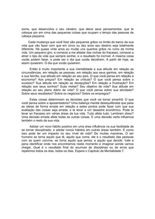 some, que desenvolva o seu cérebro, que eleve seus pensamentos, que te
coloque por em cima das pequenas coisas que ocupam o tempo das pessoas de
cabeça pequena.
Cada mudança que você fizer são pequenos grãos no timão do barco da sua
vida que vão fazer com que em cinco ou dez anos seu destino seja totalmente
diferente. Há quase vinte anos eu mudei uns quantos grãos no rumo da minha
vida. Um pequeno giro, e comecei a me afastar das rochas do fracasso, comecei a
atrair o tipo de vida que sempre sonhei, e o resultado foi incrível. A mesma coisa
vocês podem fazer, e pode ser o dia que vocês decidirem. A partir de hoje, se
assim quiserem. O dia que vocês quiserem.
Então é muito importante a sua mentalidade e sua atitude em relação as
circunstâncias, em relação as pessoas, em relação aos seus ganhos, em relação
a sua família, sua atitude em relação ao seu país. O que você pensa em relação a
economia? Aos preços? Em relação as críticas? O que você pensa sobre o
sucesso? Sua atitude em relação as decepções? Em relação a frustração? Em
relação aos seus sonhos? Suas metas? Seu objetivo de vida? Sua atitude em
relação ao seu plano diário de vida? O que você pensa sobre sua atividade?
Sobre seus resultados? Sobre os negócios? Sobre os empregos?
Estas coisas determinam as decisões que você vai tomar amanhã. O que
você pensa sobre a aposentadoria? Uma balança mental desequilibrada que pese
as ideias de forma errada em relação a estes pontos pode fazer com que sua
avaliação das coisas seja errada, e te levar a um desastre econômico. Pode te
levar ao fracasso em várias áreas da tua vida. Tudo afeta tudo. Lembram disso?
Uma decisão errada afeta todas as outras coisas. E uma decisão certa influencia
também o resto da sua vida.
Adotar um novo hábito positivo em uma área influência na sua facilidade de
se tornar disciplinado, e adotar novos hábitos em outras áreas também. E como
isso pode ter um impacto no seu nível de vida? De muitas maneiras. O ser
humano se torna aquilo que lê, aquilo que come, ele é o resultado das pessoas
com as quem convive, se torna aquilo que pensa, e aquilo que decide. Vale a
pena identificar onde nos encontramos neste momento e imaginar aonde vamos
chegar. Qual é o resultado final do acumulo de disciplinas ou de erros que
repetimos todos os dias, todos os dias. Espere o Capítulo de Mentalidade 7.
 