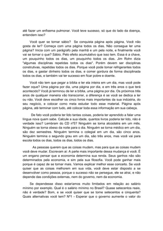 até fazer um enfisema pulmonar. Você teve sucesso, só que do lado da doença,
entendem isso?
Você quer se tornar sábio? Se conquista página após página. Você não
gosta de ler? Começa com uma página todos os dias. Não consegue ler uma
página? Inicia com um parágrafo pela manhã e um pela noite, e finalmente você
vai se tornar o que? Sábio. Pelo efeito acumulativo que isso tem. Essa é a chave,
um pouquinho todos os dias, um pouquinho todos os dias. Jim Rohn dizia
"algumas disciplinas repetidas todos os dias". Porém devem ser disciplinas
construtivas, repetidas todos os dias. Porque você pode tomar refrigerantes todos
os dias, e gastar dinheiro todos os dias, e comer gordura de forma disciplinada
todos os dias, e também vai ter sucesso em ficar pobre e doente.
Você não tem que pegar a bíblia e ler ela inteira em um dia, mas você pode
fazer oque? Uma página por dia, uma página por dia, e em três anos o que terá
acontecido? Você já terminou de ler a bíblia, uma página por dia. Os próximos três
anos de qualquer maneira vão transcorrer, a diferença é se você se dedica a ler
ou não. Você deve escolher os cinco livros mais importantes da sua indústria, do
seu negócio, e colocar como meta estudar todo esse material. Página após
página, até terminar com tudo, até colocar toda essa informação em sua cabeça.
De fato você poderia ter lido tantas coisas, poderia ter aprendido a falar uma
língua nova quem sabe. Calcule a sua idade, quantos livros poderia ter lido, não é
verdade isso? Lembram do CD nº5? Ninguém se torna alcoolatra em um mês.
Ninguém se torna obeso da noite para o dia. Ninguém se torna médico em um dia,
são dez semestres. Ninguém termina o colegial em um dia, são cinco anos.
Ninguém termina o segundo grau em um dia, são três anos, mas você vai para
escola todos os dias, todos os dias, todos os dias.
As pessoas querem que as coisas mudem, mas para que as coisas mudem
você deve mudar. Escrevam ai: A parte mais importante dessa mudança é você. É
um engano pensar que a economia determina sua renda. Seus ganhos não são
determinados pela economia, e sim pela sua filosofia. Você pode ganhar mais
porque é capaz de se tornar mais. Vamos explicar melhor esse conceito. Se você
quiser que as coisas melhorem em sua vida, você deve estar disposto a se
desenvolver como pessoa, porque o sucesso não se persegue, ele se atrai, e não
depende das condições externas, nem do governo, nem da economia.
Se dependesse disso estaríamos muito limitados em relação ao salário
mínimo por exemplo. Qual é o salário mínimo no Brasil? Quase setecentos reais,
não é verdade? Bom, e se você quiser que se torne setecentos e cinquenta?
Quais alternativas você tem? Nº1 - Esperar que o governo aumente o valor do
 