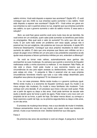 salário mínimo. Você está disposto a esperar isso acontecer? Opção Nº2 - É você
conseguir que seu chefe ou sua empresa queira aumentar o seu salário. Você
está disposto a esperar isso acontecer? Opção Nº3 - Você entrar em greve em
sua empresa ou sair e queimar pneus na rua, exigindo que sua empresa aumente
seu salário, ou que o governo aumento o valor do salário mínimo. E essa seria a
solução?
Bom, se você fizer greve sozinho você corre muito risco de ser demitido. Se
você entrar em um sindicato, quem sabe pode aumentar os benefícios para todos
os empregados. Mas qual será o valor do aumento? Eu acho que não vai ser
muito. E por outro lado existe um problema com essa opção, porque não é
possível ser rico por exigência, não podemos ser ricos por demanda. A opção Nº4
chama-se Desempenho. Conseguir que seus próprios resultados te deem esse
aumento de salário. É claro que uma empresa que fature cem milhões vai ter o
prazer de pagar cinco milhões em um ano para o seu presidente corporativo se ele
ajudar essa empresa a faturar quinhentos milhões por ano, entendem a diferença?
Se você se tornar mais valioso, automaticamente seus ganhos vão
acompanhar as suas mudanças. Eu pensava que quando a economia do Equador
melhorasse então a minha economia ia melhorar. E me disseram 'Não Pablo, ali
não está a chave. Você pode mudar a sua economia mesmo que as
circunstâncias do seu país sejam avessas ou desfavoráveis, mesmo que o seu
país esteja em crise. ' A pergunta é: Mas é possível criar as suas próprias
circunstâncias favoráveis mesmo que tudo a sua volta esteja desenhado para
atrapalhar seus planos de progresso? E me disseram sim.
E eu vivi esse processo. Minha renda mudou e o governo continuou igual.
Minha renda mudou e a economia do Equador continuou igual. Eu mudei e os
meus amigos não mudaram. Eu mudei e meus familiares não mudaram. Tudo
começa com uma decisão. É um processo que inicia o dia que você quiser. Pode
ser a partir de agora ou daqui a dez anos. Você pode terminar de escutar este
áudio e decidir parar de fumar a partir de agora. Pode iniciar o ano novo com um
propósito de ler os livros, a partir de hoje. De beber menos álcool, ou começar a
fazer exercício a partir de hoje, ou na próxima segunda-feira ou daqui a três anos,
ou em dez anos.
O processo de mudança leva tempo, mas a sua decisão de mudar é imediata.
Coloque pensamentos novos em sua mente, pois quem muda sua maneira de
pensar, muda a sua maneira de viver. Dedida transformar sua vida agora.
Faixa 2
Os próximos dez anos vão acontecer e você vai chegar. A pergunta é: Aonde?
 