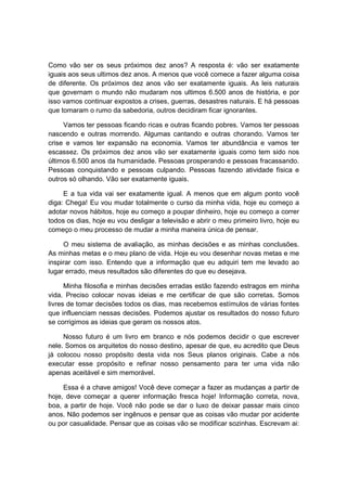 Como vão ser os seus próximos dez anos? A resposta é: vão ser exatamente
iguais aos seus ultimos dez anos. A menos que você comece a fazer alguma coisa
de diferente. Os próximos dez anos vão ser exatamente iguais. As leis naturais
que governam o mundo não mudaram nos ultimos 6.500 anos de história, e por
isso vamos continuar expostos a crises, guerras, desastres naturais. E há pessoas
que tomaram o rumo da sabedoria, outros decidiram ficar ignorantes.
Vamos ter pessoas ficando ricas e outras ficando pobres. Vamos ter pessoas
nascendo e outras morrendo. Algumas cantando e outras chorando. Vamos ter
crise e vamos ter expansão na economia. Vamos ter abundância e vamos ter
escassez. Os próximos dez anos vão ser exatamente iguais como tem sido nos
últimos 6.500 anos da humanidade. Pessoas prosperando e pessoas fracassando.
Pessoas conquistando e pessoas culpando. Pessoas fazendo atividade física e
outros só olhando. Vão ser exatamente iguais.
E a tua vida vai ser exatamente igual. A menos que em algum ponto você
diga: Chega! Eu vou mudar totalmente o curso da minha vida, hoje eu começo a
adotar novos hábitos, hoje eu começo a poupar dinheiro, hoje eu começo a correr
todos os dias, hoje eu vou desligar a televisão e abrir o meu primeiro livro, hoje eu
começo o meu processo de mudar a minha maneira única de pensar.
O meu sistema de avaliação, as minhas decisões e as minhas conclusões.
As minhas metas e o meu plano de vida. Hoje eu vou desenhar novas metas e me
inspirar com isso. Entendo que a informação que eu adquiri tem me levado ao
lugar errado, meus resultados são diferentes do que eu desejava.
Minha filosofia e minhas decisões erradas estão fazendo estragos em minha
vida. Preciso colocar novas ideias e me certificar de que são corretas. Somos
livres de tomar decisões todos os dias, mas recebemos estímulos de várias fontes
que influenciam nessas decisões. Podemos ajustar os resultados do nosso futuro
se corrigimos as ideias que geram os nossos atos.
Nosso futuro é um livro em branco e nós podemos decidir o que escrever
nele. Somos os arquitetos do nosso destino, apesar de que, eu acredito que Deus
já colocou nosso propósito desta vida nos Seus planos originais. Cabe a nós
executar esse propósito e refinar nosso pensamento para ter uma vida não
apenas aceitável e sim memorável.
Essa é a chave amigos! Você deve começar a fazer as mudanças a partir de
hoje, deve começar a querer informação fresca hoje! Informação correta, nova,
boa, a partir de hoje. Você não pode se dar o luxo de deixar passar mais cinco
anos. Não podemos ser ingênuos e pensar que as coisas vão mudar por acidente
ou por casualidade. Pensar que as coisas vão se modificar sozinhas. Escrevam ai:
 