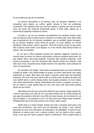 As circunstâncias vão ser as mesmas.
Já tivemos abundância e já tivemos crise. As pessoas trabalham e se
recuperam para depois se confiar, gastar demais e ficar em problemas
novamente. Tem pessoas ricas que vão ficar pobres, e pobres que vão se tornar
ricos. As coisas vão continuar exatamente iguais. O dólar sobe, depois cai. A
economia se expande e depois se contrai.
O ponto é: se com as mesmas circunstâncias tem pessoas ficando ricas,
com as mesmas vinte e quatro horas e morando no mesmo país, quer dizer então
que é possível sim ter os mesmos resultados, que eu também posso conseguir.
Eu só preciso modificar minha forma de pensar, os meus hábitos, as minhas
disciplinas. Não preciso mudar o governo. Você não precisa mudar os seus pais,
não é preciso você mudar a sua esposa, ou o seu marido. Não precisa mudar os
preços, nem os impostos.
Eu sei que é difícil progredir quando tem pessoas negativas morando na
mesma casa, se dormir na mesma casa então a coisa se complica ainda mais. Só
que apesar disso você pode progredir. Enquanto eles assistem televisão, você
continua escutando o seu CD. Enquanto eles perdem tempo com fofocas, você
abre seus livros. Enquanto seus amigos tomam uma caipirinha, você participa de
mais um treinamento.
Os resultado vão chegar. Você está se preparando para um futuro diferente
e então vai poder ir em muitas boates se quiser, ou tomar umas férias com várias
caipirinhas se quiser. Mas hoje você paga o pequeno preço pela sua liberdade
financeira. Por uma vida nova. Seria mais ou menos como as dores de parto que
uma mulher sente, e antes dessas dores, todo aquele processo: os nove meses
com vários desconfortos, enjoos, dificuldades para dormir, a posição na cama, a
dor na coluna, e toda aquela fase em que uma nova vida está sendo gerada
dentro do seu ventre.
Mas depois de tudo que uma futura mãe tem que superar, chega aquele dia,
o dia em que essa nova vida vai ver a luz pela primeira vez. Eu tenho certeza de
que esse dia quando a mãe tem o seu filho em seus braços, ela vai chorar sim, só
que de alegria, e vai esquecer a dor e as lutas para que chegue esse momento.
Simplesmente ela vai ter uma coisa em sua mente: valeu a pena.
Então essa é a chave amigos. Passar por todo o processo para gerar uma
nova vida econômica, uma nova vida de liberdade, de atingir o seu máximo
potencial, de viver uma vida plena, de realização e de satisfação. A chave é essa.
Estamos no mesmo país, com o mesmo transito, com as mesma vinte e quatro
horas, e por que tem ricos e pobres? Qual é a diferença? Vinte e quatro horas a
 