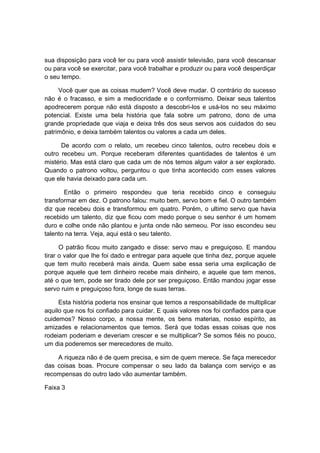 sua disposição para você ler ou para você assistir televisão, para você descansar
ou para você se exercitar, para você trabalhar e produzir ou para você desperdiçar
o seu tempo.
Você quer que as coisas mudem? Você deve mudar. O contrário do sucesso
não é o fracasso, e sim a mediocridade e o conformismo. Deixar seus talentos
apodrecerem porque não está disposto a descobri-los e usá-los no seu máximo
potencial. Existe uma bela história que fala sobre um patrono, dono de uma
grande propriedade que viaja e deixa três dos seus servos aos cuidados do seu
patrimônio, e deixa também talentos ou valores a cada um deles.
De acordo com o relato, um recebeu cinco talentos, outro recebeu dois e
outro recebeu um. Porque receberam diferentes quantidades de talentos é um
mistério. Mas está claro que cada um de nós temos algum valor a ser explorado.
Quando o patrono voltou, perguntou o que tinha acontecido com esses valores
que ele havia deixado para cada um.
Então o primeiro respondeu que teria recebido cinco e conseguiu
transformar em dez. O patrono falou: muito bem, servo bom e fiel. O outro também
diz que recebeu dois e transformou em quatro. Porém, o ultimo servo que havia
recebido um talento, diz que ficou com medo porque o seu senhor é um homem
duro e colhe onde não plantou e junta onde não semeou. Por isso escondeu seu
talento na terra. Veja, aqui está o seu talento.
O patrão ficou muito zangado e disse: servo mau e preguiçoso. E mandou
tirar o valor que lhe foi dado e entregar para aquele que tinha dez, porque aquele
que tem muito receberá mais ainda. Quem sabe essa seria uma explicação de
porque aquele que tem dinheiro recebe mais dinheiro, e aquele que tem menos,
até o que tem, pode ser tirado dele por ser preguiçoso. Então mandou jogar esse
servo ruim e preguiçoso fora, longe de suas terras.
Esta história poderia nos ensinar que temos a responsabilidade de multiplicar
aquilo que nos foi confiado para cuidar. E quais valores nos foi confiados para que
cuidemos? Nosso corpo, a nossa mente, os bens materias, nosso espírito, as
amizades e relacionamentos que temos. Será que todas essas coisas que nos
rodeiam poderiam e deveriam crescer e se multiplicar? Se somos fiéis no pouco,
um dia poderemos ser merecedores de muito.
A riqueza não é de quem precisa, e sim de quem merece. Se faça merecedor
das coisas boas. Procure compensar o seu lado da balança com serviço e as
recompensas do outro lado vão aumentar também.
Faixa 3
 