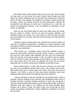 Está errado tentar receber alguma coisa em troca de nada. Sempre pague
um preço justo por tudo aquilo que queira. Sempre tente entregar valor pelo
salário que recebe. Acreditem nisso. Se você focar seus esforços em se doar aos
outros, em fazer o seu trabalho com excelência, em prestar o melhor serviço que
for capaz, mesmo que naquele momento as suas recompensas materiais não
acompanhem seus esforços, em breve isso irá acontecer sim, e você não vai
receber só recompensas materiais, e sim em gratidão, em admiração, em paz
interior, em felicidade.
Cada vez que você decide pagar um preço justo pelas coisas que recebe,
seja em esforço ou dinheiro, isso faz de você uma pessoas diferente, uma
verdadeira pessoa de sucesso. E se você inventa um jeito de pegar de graça,
bom, isso também tem um preço, isso torna você uma pessoa que vive pela lei do
mínimo esforço.
Acredito, e essa é a minha opinião, que o dinheiro em si não tem sentido, se
você não o conquistou honestamente, e prestando um serviço impecável. Você
pode ganhar dinheiro de maneiras estranhas, mas tenho certeza que isso não vai
preencher a sua necessidade.
Essa poderia ser a verdadeira cobiça. Nunca ficar satisfeito, sempre a
procura de mais dinheiro, pensando que pode tampar o buraco, o vazio interior
que você tem. Essa tristeza, esse desespero de viver como não corresponde.
Quem faz isso não vai ter paz de espírito, e não vai contribuir como um legado,
como um exemplo a seguir pelas pessoas que lhe rodeiam, ou pela sua família.
Em muitos casos até vai ser motivo de vergonha. Se tornar rico de maneira
desonesta não é o caminho, não procurem facilidade, ali não está a chave.
Você vai poder ganhar o mundo, mas de que vai lhe servir se você perder
sua alma? As circunstâncias sempre foram duras e vão continuar sendo duras.
Não precisa pedir que as coisas sejam mais fáceis, peça mais força para se
preparar e ser melhor a cada dia. Não peça menos problemas, peça maior
habilidade. Não peça melhores circunstâncias, peça maior sabedoria.
Tudo que acontece na vida tem uma lição que nos permite crescer, evoluir e
progredir. Então se certifique de que você tem uma mentalidade correta. Essa é a
mudança principal. A seguinte mudança importante é aquilo que você decide a
cada dia. Essas decisões estão levando a sua vida para algum lugar. Verifique se
realmente você quer chegar lá. Se certifique de que essas decisões sejam
corretas, que te levem a tomar uma ação correta, que te faça agir de forma
correta, se expressar corretamente, mostrar inteligência e sabedoria na maneira
de se conduzir.
 