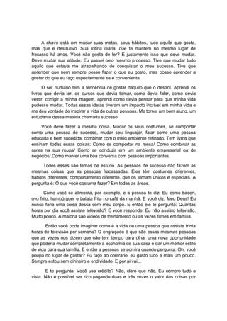 A chave está em mudar suas metas, seus hábitos, tudo aquilo que gosta,
mas que é destrutivo. Sua rotina diária, que te mantem no mesmo lugar de
fracasso há anos. Você não gosta de ler? É justamente isso que deve mudar.
Deve mudar sua atitude. Eu passei pelo mesmo processo. Tive que mudar tudo
aquilo que estava me atrapalhando de conquistar o meu sucesso. Tive que
aprender que nem sempre posso fazer o que eu gosto, mas posso aprender a
gostar do que eu faço especialmente se é conveniente.
O ser humano tem a tendência de gostar daquilo que o destrói. Aprendi os
livros que devia ler, os cursos que devia tomar, como devia falar, como devia
vestir, corrigir a minha imagem, aprendi como devia pensar para que minha vida
pudesse mudar. Todas essas ideias tiveram um impacto incrível em minha vida e
me deu vontade de inspirar a vida de outras pessoas. Me tornei um bom aluno, um
estudante dessa matéria chamada sucesso.
Você deve fazer a mesma coisa. Mudar os seus costumes, se comportar
como uma pessoa de sucesso, mudar seu linguajar, falar como uma pessoa
educada e bem sucedida, combinar com o meio ambiente refinado. Tem livros que
ensinam todas essas coisas: Como se comportar na mesa/ Como combinar as
cores na sua roupa/ Como se conduzir em um ambiente empresarial ou de
negócios/ Como manter uma boa conversa com pessoas importantes.
Todos esses são temas de estudo. As pessoas de sucesso não fazem as
mesmas coisas que as pessoas fracassadas. Eles têm costumes diferentes,
hábitos diferentes, comportamento diferente, que os tornam únicos e especiais. A
pergunta é: O que você costuma fazer? Em todas as áreas.
Como você se alimenta, por exemplo, e a pessoa te diz: Eu como bacon,
ovo frito, hambúrguer e batata frita no café da manhã. E você diz: Meu Deus! Eu
nunca faria uma coisa dessa com meu corpo. E então ele te pergunta: Quantas
horas por dia você assiste televisão? E você responde: Eu não assisto televisão.
Muito pouco. A maioria são vídeos de treinamento ou as vezes filmes em família.
Então você pode imaginar como é a vida de uma pessoa que assiste trinta
horas de televisão por semana? O engraçado é que são essas mesmas pessoas
que as vezes nos dizem que não tem tempo para olhar uma nova oportunidade
que poderia mudar completamente a economia de sua casa e dar um melhor estilo
de vida para sua família. E então a pessoas se admira quando pergunta: Oh, você
poupa no lugar de gastar? Eu faço ao contrário, eu gasto tudo e mais um pouco.
Sempre estou sem dinheiro e endividado. E por ai vai...
E te pergunta: Você usa crédito? Não, claro que não. Eu compro tudo a
vista. Não é possível ser rico pagando duas e três vezes o valor das coisas por
 