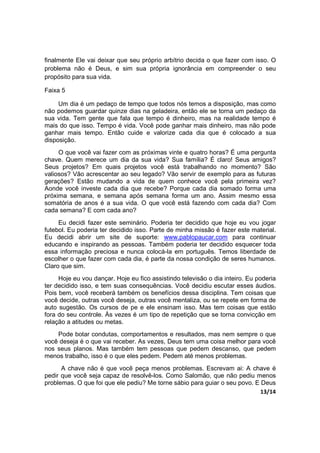 13/14
finalmente Ele vai deixar que seu próprio arbítrio decida o que fazer com isso. O
problema não é Deus, e sim sua própria ignorância em compreender o seu
propósito para sua vida.
Faixa 5
Um dia é um pedaço de tempo que todos nós temos a disposição, mas como
não podemos guardar quinze dias na geladeira, então ele se torna um pedaço da
sua vida. Tem gente que fala que tempo é dinheiro, mas na realidade tempo é
mais do que isso. Tempo é vida. Você pode ganhar mais dinheiro, mas não pode
ganhar mais tempo. Então cuide e valorize cada dia que é colocado a sua
disposição.
O que você vai fazer com as próximas vinte e quatro horas? É uma pergunta
chave. Quem merece um dia da sua vida? Sua família? É claro! Seus amigos?
Seus projetos? Em quais projetos você está trabalhando no momento? São
valiosos? Vão acrescentar ao seu legado? Vão servir de exemplo para as futuras
gerações? Estão mudando a vida de quem conhece você pela primeira vez?
Aonde você investe cada dia que recebe? Porque cada dia somado forma uma
próxima semana, e semana após semana forma um ano. Assim mesmo essa
somatória de anos é a sua vida. O que você está fazendo com cada dia? Com
cada semana? E com cada ano?
Eu decidi fazer este seminário. Poderia ter decidido que hoje eu vou jogar
futebol. Eu poderia ter decidido isso. Parte de minha missão é fazer este material.
Eu decidi abrir um site de suporte: www.pablopaucar.com para continuar
educando e inspirando as pessoas. Também poderia ter decidido esquecer toda
essa informação preciosa e nunca colocá-la em português. Temos liberdade de
escolher o que fazer com cada dia, é parte da nossa condição de seres humanos.
Claro que sim.
Hoje eu vou dançar. Hoje eu fico assistindo televisão o dia inteiro. Eu poderia
ter decidido isso, e tem suas consequências. Você decidiu escutar esses áudios.
Pois bem, você receberá também os benefícios dessa disciplina. Tem coisas que
você decide, outras você deseja, outras você mentaliza, ou se repete em forma de
auto sugestão. Os cursos de pe e ele ensinam isso. Mas tem coisas que estão
fora do seu controle. Às vezes é um tipo de repetição que se torna convicção em
relação a atitudes ou metas.
Pode botar condutas, comportamentos e resultados, mas nem sempre o que
você deseja é o que vai receber. As vezes, Deus tem uma coisa melhor para você
nos seus planos. Mas também tem pessoas que pedem descanso, que pedem
menos trabalho, isso é o que eles pedem. Pedem até menos problemas.
A chave não é que você peça menos problemas. Escrevam ai: A chave é
pedir que você seja capaz de resolvê-los. Como Salomão, que não pediu menos
problemas. O que foi que ele pediu? Me torne sábio para guiar o seu povo. E Deus
 