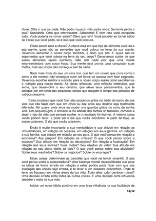 14/14
disse: Olha o que se pede. Não pediu riqueza, não pediu nada. Somente pediu o
que? Sabedoria. Olha que interessante. Sabedoria! E com isso você conquista
tudo. Você poderia se tornar sábio? Claro que sim! Você poderia se tornar sábio
se é isso que você pede, se é isso que você procura.
Então aonde está a chave? A chave está em que tipo de alimento você dá a
sua mente, quais são as sementes que você coloca na terra da sua mente.
Devemos alimentar o nosso corpo também, é claro que sim. E quais são os
argumentos que você coloca na terra do seu corpo? Deveríamos cuidar de que
esses alimentos sejam nutritivos. Não tem nada pior que uma mente
empreendedora com corpo fraco. Sua mente está pronta para conquistar suas
metas, mas seu corpo não consegue sair da cama.
Nada mais triste do que um cara rico, que tem um cavalo que corre como o
vento e ele mesmo não consegue subir um lance de escada sem ficar esgotado.
Devemos escolher melhor a nutrição para o nosso corpo assim como escolhemos
a nutrição para nossa mente. As ideias refinadas, uma refeição intelectual, que
some, que desenvolva o seu cérebro, que eleve seus pensamentos, que te
coloque por em cima das pequenas coisas que ocupam o tempo das pessoas de
cabeça pequena.
Cada mudança que você fizer são pequenos grãos no timão do barco da sua
vida que vão fazer com que em cinco ou dez anos seu destino seja totalmente
diferente. Há quase vinte anos eu mudei uns quantos grãos no rumo da minha
vida. Um pequeno giro, e comecei a me afastar das rochas do fracasso, comecei a
atrair o tipo de vida que sempre sonhei, e o resultado foi incrível. A mesma coisa
vocês podem fazer, e pode ser o dia que vocês decidirem. A partir de hoje, se
assim quiserem. O dia que vocês quiserem.
Então é muito importante a sua mentalidade e sua atitude em relação as
circunstâncias, em relação as pessoas, em relação aos seus ganhos, em relação
a sua família, sua atitude em relação ao seu país. O que você pensa em relação a
economia? Aos preços? Em relação as críticas? O que você pensa sobre o
sucesso? Sua atitude em relação as decepções? Em relação a frustração? Em
relação aos seus sonhos? Suas metas? Seu objetivo de vida? Sua atitude em
relação ao seu plano diário de vida? O que você pensa sobre sua atividade?
Sobre seus resultados? Sobre os negócios? Sobre os empregos?
Estas coisas determinam as decisões que você vai tomar amanhã. O que
você pensa sobre a aposentadoria? Uma balança mental desequilibrada que pese
as ideias de forma errada em relação a estes pontos pode fazer com que sua
avaliação das coisas seja errada, e te levar a um desastre econômico. Pode te
levar ao fracasso em várias áreas da tua vida. Tudo afeta tudo. Lembram disso?
Uma decisão errada afeta todas as outras coisas. E uma decisão certa influencia
também o resto da sua vida.
Adotar um novo hábito positivo em uma área influência na sua facilidade de
 