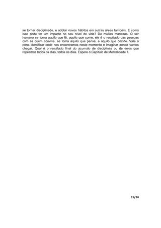 15/14
se tornar disciplinado, e adotar novos hábitos em outras áreas também. E como
isso pode ter um impacto no seu nível de vida? De muitas maneiras. O ser
humano se torna aquilo que lê, aquilo que come, ele é o resultado das pessoas
com as quem convive, se torna aquilo que pensa, e aquilo que decide. Vale a
pena identificar onde nos encontramos neste momento e imaginar aonde vamos
chegar. Qual é o resultado final do acumulo de disciplinas ou de erros que
repetimos todos os dias, todos os dias. Espere o Capítulo de Mentalidade 7.
 