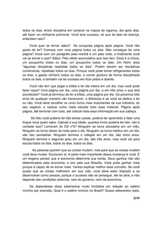2/14
todos os dias, tendo disciplina em comprar os maços de cigarros, dia após dias,
até fazer um enfisema pulmonar. Você teve sucesso, só que do lado da doença,
entendem isso?
Você quer se tornar sábio? Se conquista página após página. Você não
gosta de ler? Começa com uma página todos os dias. Não consegue ler uma
página? Inicia com um parágrafo pela manhã e um pela noite, e finalmente você
vai se tornar o que? Sábio. Pelo efeito acumulativo que isso tem. Essa é a chave,
um pouquinho todos os dias, um pouquinho todos os dias. Jim Rohn dizia
"algumas disciplinas repetidas todos os dias". Porém devem ser disciplinas
construtivas, repetidas todos os dias. Porque você pode tomar refrigerantes todos
os dias, e gastar dinheiro todos os dias, e comer gordura de forma disciplinada
todos os dias, e também vai ter sucesso em ficar pobre e doente.
Você não tem que pegar a bíblia e ler ela inteira em um dia, mas você pode
fazer oque? Uma página por dia, uma página por dia, e em três anos o que terá
acontecido? Você já terminou de ler a bíblia, uma página por dia. Os próximos três
anos de qualquer maneira vão transcorrer, a diferença é se você se dedica a ler
ou não. Você deve escolher os cinco livros mais importantes da sua indústria, do
seu negócio, e colocar como meta estudar todo esse material. Página após
página, até terminar com tudo, até colocar toda essa informação em sua cabeça.
De fato você poderia ter lido tantas coisas, poderia ter aprendido a falar uma
língua nova quem sabe. Calcule a sua idade, quantos livros poderia ter lido, não é
verdade isso? Lembram do CD nº5? Ninguém se torna alcoolatra em um mês.
Ninguém se torna obeso da noite para o dia. Ninguém se torna médico em um dia,
são dez semestres. Ninguém termina o colegial em um dia, são cinco anos.
Ninguém termina o segundo grau em um dia, são três anos, mas você vai para
escola todos os dias, todos os dias, todos os dias.
As pessoas querem que as coisas mudem, mas para que as coisas mudem
você deve mudar. Escrevam ai: A parte mais importante dessa mudança é você. É
um engano pensar que a economia determina sua renda. Seus ganhos não são
determinados pela economia, e sim pela sua filosofia. Você pode ganhar mais
porque é capaz de se tornar mais. Vamos explicar melhor esse conceito. Se você
quiser que as coisas melhorem em sua vida, você deve estar disposto a se
desenvolver como pessoa, porque o sucesso não se persegue, ele se atrai, e não
depende das condições externas, nem do governo, nem da economia.
Se dependesse disso estaríamos muito limitados em relação ao salário
mínimo por exemplo. Qual é o salário mínimo no Brasil? Quase setecentos reais,
 