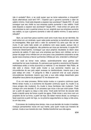 3/14
não é verdade? Bom, e se você quiser que se torne setecentos e cinquenta?
Quais alternativas você tem? Nº1 - Esperar que o governo aumente o valor do
salário mínimo. Você está disposto a esperar isso acontecer? Opção Nº2 - É você
conseguir que seu chefe ou sua empresa queira aumentar o seu salário. Você
está disposto a esperar isso acontecer? Opção Nº3 - Você entrar em greve em
sua empresa ou sair e queimar pneus na rua, exigindo que sua empresa aumente
seu salário, ou que o governo aumento o valor do salário mínimo. E essa seria a
solução?
Bom, se você fizer greve sozinho você corre muito risco de ser demitido. Se
você entrar em um sindicato, quem sabe pode aumentar os benefícios para todos
os empregados. Mas qual será o valor do aumento? Eu acho que não vai ser
muito. E por outro lado existe um problema com essa opção, porque não é
possível ser rico por exigência, não podemos ser ricos por demanda. A opção Nº4
chama-se Desempenho. Conseguir que seus próprios resultados te deem esse
aumento de salário. É claro que uma empresa que fature cem milhões vai ter o
prazer de pagar cinco milhões em um ano para o seu presidente corporativo se ele
ajudar essa empresa a faturar quinhentos milhões por ano, entendem a diferença?
Se você se tornar mais valioso, automaticamente seus ganhos vão
acompanhar as suas mudanças. Eu pensava que quando a economia do Equador
melhorasse então a minha economia ia melhorar. E me disseram 'Não Pablo, ali
não está a chave. Você pode mudar a sua economia mesmo que as
circunstâncias do seu país sejam avessas ou desfavoráveis, mesmo que o seu
país esteja em crise. ' A pergunta é: Mas é possível criar as suas próprias
circunstâncias favoráveis mesmo que tudo a sua volta esteja desenhado para
atrapalhar seus planos de progresso? E me disseram sim.
E eu vivi esse processo. Minha renda mudou e o governo continuou igual.
Minha renda mudou e a economia do Equador continuou igual. Eu mudei e os
meus amigos não mudaram. Eu mudei e meus familiares não mudaram. Tudo
começa com uma decisão. É um processo que inicia o dia que você quiser. Pode
ser a partir de agora ou daqui a dez anos. Você pode terminar de escutar este
áudio e decidir parar de fumar a partir de agora. Pode iniciar o ano novo com um
propósito de ler os livros, a partir de hoje. De beber menos álcool, ou começar a
fazer exercício a partir de hoje, ou na próxima segunda-feira ou daqui a três anos,
ou em dez anos.
O processo de mudança leva tempo, mas a sua decisão de mudar é imediata.
Coloque pensamentos novos em sua mente, pois quem muda sua maneira de
pensar, muda a sua maneira de viver. Dedida transformar sua vida agora.
 