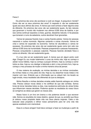 4/14
Faixa 2
Os próximos dez anos vão acontecer e você vai chegar. A pergunta é: Aonde?
Como vão ser os seus próximos dez anos? A resposta é: vão ser exatamente
iguais aos seus ultimos dez anos. A menos que você comece a fazer alguma coisa
de diferente. Os próximos dez anos vão ser exatamente iguais. As leis naturais
que governam o mundo não mudaram nos ultimos 6.500 anos de história, e por
isso vamos continuar expostos a crises, guerras, desastres naturais. E há pessoas
que tomaram o rumo da sabedoria, outros decidiram ficar ignorantes.
Vamos ter pessoas ficando ricas e outras ficando pobres. Vamos ter pessoas
nascendo e outras morrendo. Algumas cantando e outras chorando. Vamos ter
crise e vamos ter expansão na economia. Vamos ter abundância e vamos ter
escassez. Os próximos dez anos vão ser exatamente iguais como tem sido nos
últimos 6.500 anos da humanidade. Pessoas prosperando e pessoas fracassando.
Pessoas conquistando e pessoas culpando. Pessoas fazendo atividade física e
outros só olhando. Vão ser exatamente iguais.
E a tua vida vai ser exatamente igual. A menos que em algum ponto você
diga: Chega! Eu vou mudar totalmente o curso da minha vida, hoje eu começo a
adotar novos hábitos, hoje eu começo a poupar dinheiro, hoje eu começo a correr
todos os dias, hoje eu vou desligar a televisão e abrir o meu primeiro livro, hoje eu
começo o meu processo de mudar a minha maneira única de pensar.
O meu sistema de avaliação, as minhas decisões e as minhas conclusões.
As minhas metas e o meu plano de vida. Hoje eu vou desenhar novas metas e me
inspirar com isso. Entendo que a informação que eu adquiri tem me levado ao
lugar errado, meus resultados são diferentes do que eu desejava.
Minha filosofia e minhas decisões erradas estão fazendo estragos em minha
vida. Preciso colocar novas ideias e me certificar de que são corretas. Somos
livres de tomar decisões todos os dias, mas recebemos estímulos de várias fontes
que influenciam nessas decisões. Podemos ajustar os resultados do nosso futuro
se corrigimos as ideias que geram os nossos atos.
Nosso futuro é um livro em branco e nós podemos decidir o que escrever
nele. Somos os arquitetos do nosso destino, apesar de que, eu acredito que Deus
já colocou nosso propósito desta vida nos Seus planos originais. Cabe a nós
executar esse propósito e refinar nosso pensamento para ter uma vida não
apenas aceitável e sim memorável.
Essa é a chave amigos! Você deve começar a fazer as mudanças a partir de
 
