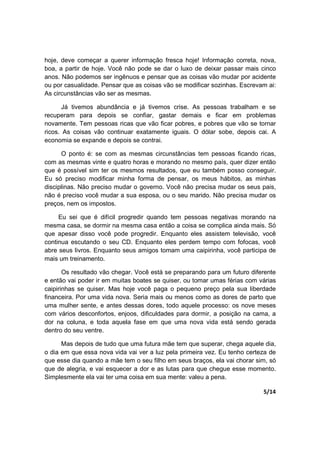 5/14
hoje, deve começar a querer informação fresca hoje! Informação correta, nova,
boa, a partir de hoje. Você não pode se dar o luxo de deixar passar mais cinco
anos. Não podemos ser ingênuos e pensar que as coisas vão mudar por acidente
ou por casualidade. Pensar que as coisas vão se modificar sozinhas. Escrevam ai:
As circunstâncias vão ser as mesmas.
Já tivemos abundância e já tivemos crise. As pessoas trabalham e se
recuperam para depois se confiar, gastar demais e ficar em problemas
novamente. Tem pessoas ricas que vão ficar pobres, e pobres que vão se tornar
ricos. As coisas vão continuar exatamente iguais. O dólar sobe, depois cai. A
economia se expande e depois se contrai.
O ponto é: se com as mesmas circunstâncias tem pessoas ficando ricas,
com as mesmas vinte e quatro horas e morando no mesmo país, quer dizer então
que é possível sim ter os mesmos resultados, que eu também posso conseguir.
Eu só preciso modificar minha forma de pensar, os meus hábitos, as minhas
disciplinas. Não preciso mudar o governo. Você não precisa mudar os seus pais,
não é preciso você mudar a sua esposa, ou o seu marido. Não precisa mudar os
preços, nem os impostos.
Eu sei que é difícil progredir quando tem pessoas negativas morando na
mesma casa, se dormir na mesma casa então a coisa se complica ainda mais. Só
que apesar disso você pode progredir. Enquanto eles assistem televisão, você
continua escutando o seu CD. Enquanto eles perdem tempo com fofocas, você
abre seus livros. Enquanto seus amigos tomam uma caipirinha, você participa de
mais um treinamento.
Os resultado vão chegar. Você está se preparando para um futuro diferente
e então vai poder ir em muitas boates se quiser, ou tomar umas férias com várias
caipirinhas se quiser. Mas hoje você paga o pequeno preço pela sua liberdade
financeira. Por uma vida nova. Seria mais ou menos como as dores de parto que
uma mulher sente, e antes dessas dores, todo aquele processo: os nove meses
com vários desconfortos, enjoos, dificuldades para dormir, a posição na cama, a
dor na coluna, e toda aquela fase em que uma nova vida está sendo gerada
dentro do seu ventre.
Mas depois de tudo que uma futura mãe tem que superar, chega aquele dia,
o dia em que essa nova vida vai ver a luz pela primeira vez. Eu tenho certeza de
que esse dia quando a mãe tem o seu filho em seus braços, ela vai chorar sim, só
que de alegria, e vai esquecer a dor e as lutas para que chegue esse momento.
Simplesmente ela vai ter uma coisa em sua mente: valeu a pena.
 