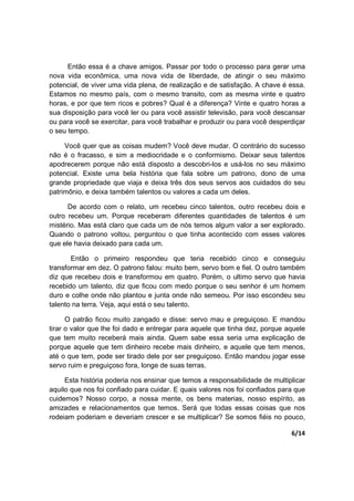 6/14
Então essa é a chave amigos. Passar por todo o processo para gerar uma
nova vida econômica, uma nova vida de liberdade, de atingir o seu máximo
potencial, de viver uma vida plena, de realização e de satisfação. A chave é essa.
Estamos no mesmo país, com o mesmo transito, com as mesma vinte e quatro
horas, e por que tem ricos e pobres? Qual é a diferença? Vinte e quatro horas a
sua disposição para você ler ou para você assistir televisão, para você descansar
ou para você se exercitar, para você trabalhar e produzir ou para você desperdiçar
o seu tempo.
Você quer que as coisas mudem? Você deve mudar. O contrário do sucesso
não é o fracasso, e sim a mediocridade e o conformismo. Deixar seus talentos
apodrecerem porque não está disposto a descobri-los e usá-los no seu máximo
potencial. Existe uma bela história que fala sobre um patrono, dono de uma
grande propriedade que viaja e deixa três dos seus servos aos cuidados do seu
patrimônio, e deixa também talentos ou valores a cada um deles.
De acordo com o relato, um recebeu cinco talentos, outro recebeu dois e
outro recebeu um. Porque receberam diferentes quantidades de talentos é um
mistério. Mas está claro que cada um de nós temos algum valor a ser explorado.
Quando o patrono voltou, perguntou o que tinha acontecido com esses valores
que ele havia deixado para cada um.
Então o primeiro respondeu que teria recebido cinco e conseguiu
transformar em dez. O patrono falou: muito bem, servo bom e fiel. O outro também
diz que recebeu dois e transformou em quatro. Porém, o ultimo servo que havia
recebido um talento, diz que ficou com medo porque o seu senhor é um homem
duro e colhe onde não plantou e junta onde não semeou. Por isso escondeu seu
talento na terra. Veja, aqui está o seu talento.
O patrão ficou muito zangado e disse: servo mau e preguiçoso. E mandou
tirar o valor que lhe foi dado e entregar para aquele que tinha dez, porque aquele
que tem muito receberá mais ainda. Quem sabe essa seria uma explicação de
porque aquele que tem dinheiro recebe mais dinheiro, e aquele que tem menos,
até o que tem, pode ser tirado dele por ser preguiçoso. Então mandou jogar esse
servo ruim e preguiçoso fora, longe de suas terras.
Esta história poderia nos ensinar que temos a responsabilidade de multiplicar
aquilo que nos foi confiado para cuidar. E quais valores nos foi confiados para que
cuidemos? Nosso corpo, a nossa mente, os bens materias, nosso espírito, as
amizades e relacionamentos que temos. Será que todas essas coisas que nos
rodeiam poderiam e deveriam crescer e se multiplicar? Se somos fiéis no pouco,
 