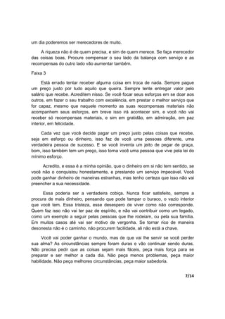 7/14
um dia poderemos ser merecedores de muito.
A riqueza não é de quem precisa, e sim de quem merece. Se faça merecedor
das coisas boas. Procure compensar o seu lado da balança com serviço e as
recompensas do outro lado vão aumentar também.
Faixa 3
Está errado tentar receber alguma coisa em troca de nada. Sempre pague
um preço justo por tudo aquilo que queira. Sempre tente entregar valor pelo
salário que recebe. Acreditem nisso. Se você focar seus esforços em se doar aos
outros, em fazer o seu trabalho com excelência, em prestar o melhor serviço que
for capaz, mesmo que naquele momento as suas recompensas materiais não
acompanhem seus esforços, em breve isso irá acontecer sim, e você não vai
receber só recompensas materiais, e sim em gratidão, em admiração, em paz
interior, em felicidade.
Cada vez que você decide pagar um preço justo pelas coisas que recebe,
seja em esforço ou dinheiro, isso faz de você uma pessoas diferente, uma
verdadeira pessoa de sucesso. E se você inventa um jeito de pegar de graça,
bom, isso também tem um preço, isso torna você uma pessoa que vive pela lei do
mínimo esforço.
Acredito, e essa é a minha opinião, que o dinheiro em si não tem sentido, se
você não o conquistou honestamente, e prestando um serviço impecável. Você
pode ganhar dinheiro de maneiras estranhas, mas tenho certeza que isso não vai
preencher a sua necessidade.
Essa poderia ser a verdadeira cobiça. Nunca ficar satisfeito, sempre a
procura de mais dinheiro, pensando que pode tampar o buraco, o vazio interior
que você tem. Essa tristeza, esse desespero de viver como não corresponde.
Quem faz isso não vai ter paz de espírito, e não vai contribuir como um legado,
como um exemplo a seguir pelas pessoas que lhe rodeiam, ou pela sua família.
Em muitos casos até vai ser motivo de vergonha. Se tornar rico de maneira
desonesta não é o caminho, não procurem facilidade, ali não está a chave.
Você vai poder ganhar o mundo, mas de que vai lhe servir se você perder
sua alma? As circunstâncias sempre foram duras e vão continuar sendo duras.
Não precisa pedir que as coisas sejam mais fáceis, peça mais força para se
preparar e ser melhor a cada dia. Não peça menos problemas, peça maior
habilidade. Não peça melhores circunstâncias, peça maior sabedoria.
 