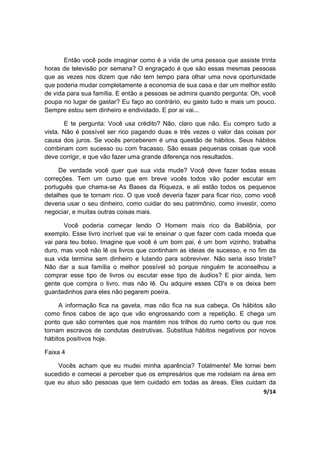 9/14
Então você pode imaginar como é a vida de uma pessoa que assiste trinta
horas de televisão por semana? O engraçado é que são essas mesmas pessoas
que as vezes nos dizem que não tem tempo para olhar uma nova oportunidade
que poderia mudar completamente a economia de sua casa e dar um melhor estilo
de vida para sua família. E então a pessoas se admira quando pergunta: Oh, você
poupa no lugar de gastar? Eu faço ao contrário, eu gasto tudo e mais um pouco.
Sempre estou sem dinheiro e endividado. E por ai vai...
E te pergunta: Você usa crédito? Não, claro que não. Eu compro tudo a
vista. Não é possível ser rico pagando duas e três vezes o valor das coisas por
causa dos juros. Se vocês perceberem é uma questão de hábitos. Seus hábitos
combinam com sucesso ou com fracasso. São essas pequenas coisas que você
deve corrigir, e que vão fazer uma grande diferença nos resultados.
De verdade você quer que sua vida mude? Você deve fazer todas essas
correções. Tem um curso que em breve vocês todos vão poder escutar em
português que chama-se As Bases da Riqueza, e ali estão todos os pequenos
detalhes que te tornam rico. O que você deveria fazer para ficar rico, como você
deveria usar o seu dinheiro, como cuidar do seu patrimônio, como investir, como
negociar, e muitas outras coisas mais.
Você poderia começar lendo O Homem mais rico da Babilônia, por
exemplo. Esse livro incrível que vai te ensinar o que fazer com cada moeda que
vai para teu bolso. Imagine que você é um bom pai, é um bom vizinho, trabalha
duro, mas você não lê os livros que continham as ideias de sucesso, e no fim da
sua vida termina sem dinheiro e lutando para sobreviver. Não seria isso triste?
Não dar a sua família o melhor possível só porque ninguém te aconselhou a
comprar esse tipo de livros ou escutar esse tipo de áudios? E pior ainda, tem
gente que compra o livro, mas não lê. Ou adquire esses CD's e os deixa bem
guardadinhos para eles não pegarem poeira.
A informação fica na gaveta, mas não fica na sua cabeça. Os hábitos são
como finos cabos de aço que vão engrossando com a repetição. E chega um
ponto que são correntes que nos mantém nos trilhos do rumo certo ou que nos
tornam escravos de condutas destrutivas. Substitua hábitos negativos por novos
hábitos positivos hoje.
Faixa 4
Vocês acham que eu mudei minha aparência? Totalmente! Me tornei bem
sucedido e comecei a perceber que os empresários que me rodeiam na área em
que eu atuo são pessoas que tem cuidado em todas as áreas. Eles cuidam da
 