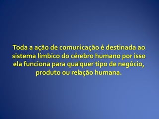 Toda a ação de comunicação é destinada ao
sistema límbico do cérebro humano por isso
ela funciona para qualquer tipo de negócio,
produto ou relação humana.
 
