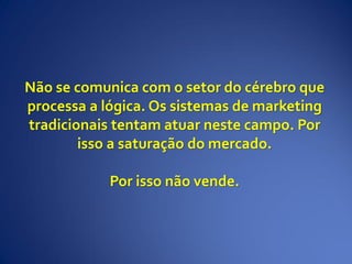 Não se comunica com o setor do cérebro que
processa a lógica. Os sistemas de marketing
tradicionais tentam atuar neste campo. Por
isso a saturação do mercado.
Por isso não vende.
 