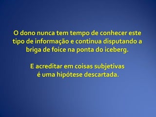 O dono nunca tem tempo de conhecer este
tipo de informação e continua disputando a
briga de foice na ponta do iceberg.
E acreditar em coisas subjetivas
é uma hipótese descartada.
 