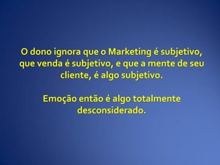 O dono ignora que o Marketing é subjetivo,
que venda é subjetivo, e que a mente de seu
cliente, é algo subjetivo.
Emoção então é algo totalmente
desconsiderado.
 