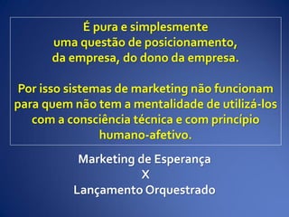 É pura e simplesmente
uma questão de posicionamento,
da empresa, do dono da empresa.
Por isso sistemas de marketing não funcionam
para quem não tem a mentalidade de utilizá-los
com a consciência técnica e com princípio
humano-afetivo.
Marketing de Esperança
X
Lançamento Orquestrado
 