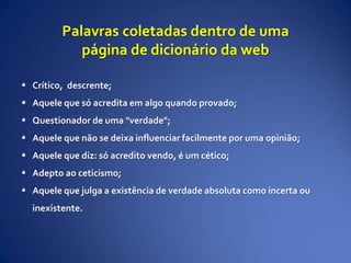 Palavras coletadas dentro de uma
página de dicionário da web
 Crítico, descrente;
 Aquele que só acredita em algo quando provado;
 Questionador de uma "verdade";
 Aquele que não se deixa influenciar facilmente por uma opinião;
 Aquele que diz: só acredito vendo, é um cético;
 Adepto ao ceticismo;
 Aquele que julga a existência de verdade absoluta como incerta ou
inexistente.
 