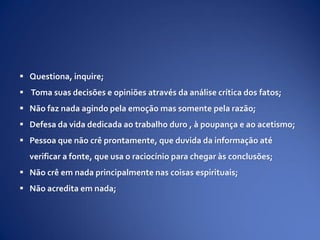  Questiona, inquire;
 Toma suas decisões e opiniões através da análise crítica dos fatos;
 Não faz nada agindo pela emoção mas somente pela razão;
 Defesa da vida dedicada ao trabalho duro , à poupança e ao acetismo;
 Pessoa que não crê prontamente, que duvida da informação até
verificar a fonte, que usa o raciocínio para chegar às conclusões;
 Não crê em nada principalmente nas coisas espirituais;
 Não acredita em nada;
 