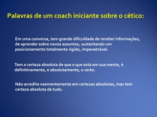 Em uma conversa, tem grande dificuldade de receber informações,
de aprender sobre novos assuntos, sustentando um
posicionamento totalmente rígido, impenetrável.
Tem a certeza absoluta de que o que está em sua mente, é
definitivamente, e absolutamente, o certo.
Não acredita veementemente em certezas absolutas, mas tem
certeza absoluta de tudo.
Palavras de um coach iniciante sobre o cético:
 