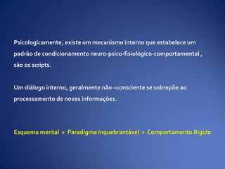Psicologicamente, existe um mecanismo interno que estabelece um
padrão de condicionamento neuro-psico-fisiológico-comportamental ,
são os scripts.
Um diálogo interno, geralmente não –consciente se sobrepõe ao
processamento de novas informações.
Esquema mental > Paradigma Inquebrantável > Comportamento Rígido
 