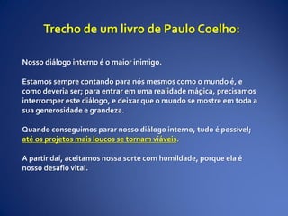 Nosso diálogo interno é o maior inimigo.
Estamos sempre contando para nós mesmos como o mundo é, e
como deveria ser; para entrar em uma realidade mágica, precisamos
interromper este diálogo, e deixar que o mundo se mostre em toda a
sua generosidade e grandeza.
Quando conseguimos parar nosso diálogo interno, tudo é possível;
até os projetos mais loucos se tornam viáveis.
A partir daí, aceitamos nossa sorte com humildade, porque ela é
nosso desafio vital.
Trecho de um livro de Paulo Coelho:
 