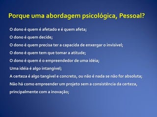 Porque uma abordagem psicológica, Pessoal?
O dono é quem é afetado e é quem afeta;
O dono é quem decide;
O dono é quem precisa ter a capacida de enxergar o invisível;
O dono é quem tem que tomar a atitude;
O dono é quem é o empreendedor de uma idéia;
Uma idéia é algo intangível;
A certeza é algo tangível e concreto, ou não é nada se não for absoluta;
Não há como empreender um projeto sem a consistência da certeza,
principalmente com a inovação;
 